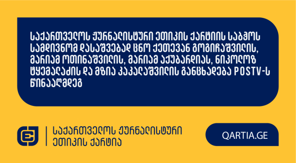  

 


საქართველოს 
ჟურნალისტური 
ეთიკის 
ქარტიას 
განცხადებით 
მომართეს 
ქეთევან 
გოგიჩაშვილმა,

მარიამ 
ოთინაშვილმა,

მარიამ 
აქუბარდიამ,

ნიკოლოზ 
ტყემალაძემ 
და 
მზია 
კაკალაშვილმა 
POSTV-ს

წინააღმდეგ.


 

სადავო 
მასალა POSTV-ანალიტიკის
Facebook

გვერდმა 2025

წლის 10

სექტემბერს 
გაავრცელა. 
მასში 
მოქალაქე 
მეგი 
ფერაძის 
მხრიდან 
ჟურნალისტზე 
თავდასხმაზე 
იყო 
საუბარი. 


 


განმცხადებლები 
დავობენ 
ქარტიის 
პირველი 
(სიზუსტე),

მე-3
(დადასტურებული

წყარო),

მე-4
(ინფორმაციის

მოპოვების 
კეთილსინდისიერი 
და 
სამართლიანი 
მეთოდები),

მე-5 
(შესწორების

ვალდებულება),

მე-7
(დისკრიმინაცია),

მე-8
(ბავშვის

უფლებები),

მე-10
(პირადი

ცხოვრების 
პატივისცემა)

და 
მე-11
(ფაქტის

განზრახ 
დამახინჯება)

პრინციპების 
დარღვევაზე.

 


მოპასუხე 
ჟურნალისტად 
განმცხადებლების 
მხრიდან 
განისაზღვრა 
ნათია 
ბერიძე. 

 

ქარტიის 
საბჭო 
განცხადებას 
ღია 
სხდომაზე 
განიხილავს 
და 
გადაწყვეტს,

დაირღვა 
თუ 
არა 
სადავო 
ჟურნალისტურ 
პროდუქტში 
ქარტიის 
პრინციპები.
 
