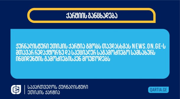 25 ნოემბერს News.On.ge-ს მთავარ რედაქტორს
ვანცენტ ხაბეიშვილს ქაშვეთის ეკლესიის წინ, სავარაუდოდ, თბილსერვის
ჯგუფის სამსახურის თანამშრომელმა, 
სიტყვიერი შეურაცხყოფა
მიაყენა. აგრესიული პირი
ჟურნალისტს მას შემდეგ დაუპირისპირდა, რაც ჟურნალისტმა ვიდეო გადაუღო
სასულიერო პირს, რომელიც აქციის მონაწილეებს სახლში წასვლისკენ
მოუწოდებდა და უმტკიცებდა, რომ არჩევნები არ გაყალბებულა. ჟურნალისტის
მოთხოვნის მიუხედავად, თავდამსხმელმა ვინაობა არ გაამხილა.
ჟურნალისტური ეთიკის ქარტია გმობს თავდასხმას
News.On.ge-ს მთავარ რედაქტორზე და სპეციალურ საგამოძიებო სამსახურს
ინციდენტის გამოძიებისკენ მოუწოდებს.
